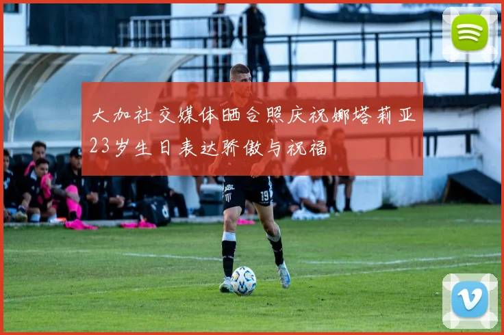 大加社交媒体晒合照庆祝娜塔莉亚23岁生日表达骄傲与祝福