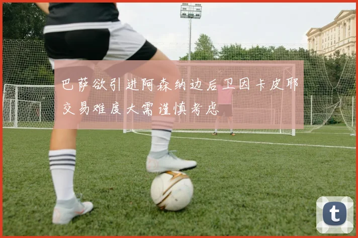 巴萨欲引进阿森纳边后卫因卡皮耶交易难度大需谨慎考虑