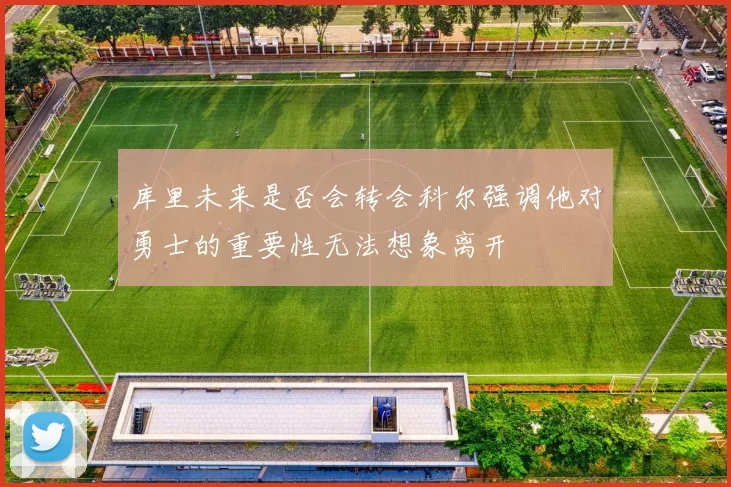 库里未来是否会转会科尔强调他对勇士的重要性无法想象离开