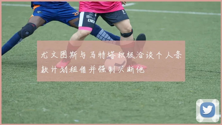 尤文图斯与马特塔积极洽谈个人条款计划租借并强制买断他