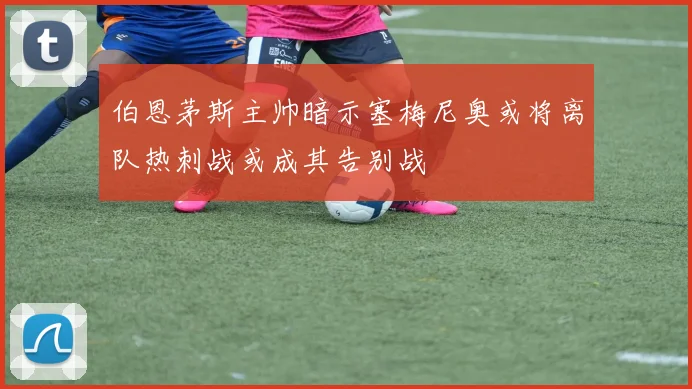 伯恩茅斯主帅暗示塞梅尼奥或将离队热刺战或成其告别战