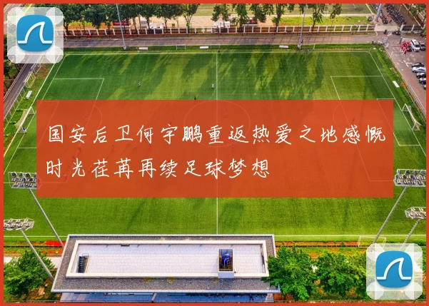 国安后卫何宇鹏重返热爱之地感慨时光荏苒再续足球梦想