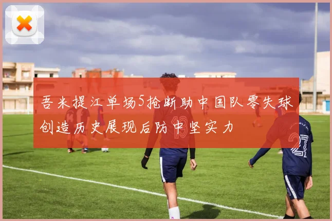 吾米提江单场5抢断助中国队零失球创造历史展现后防中坚实力
