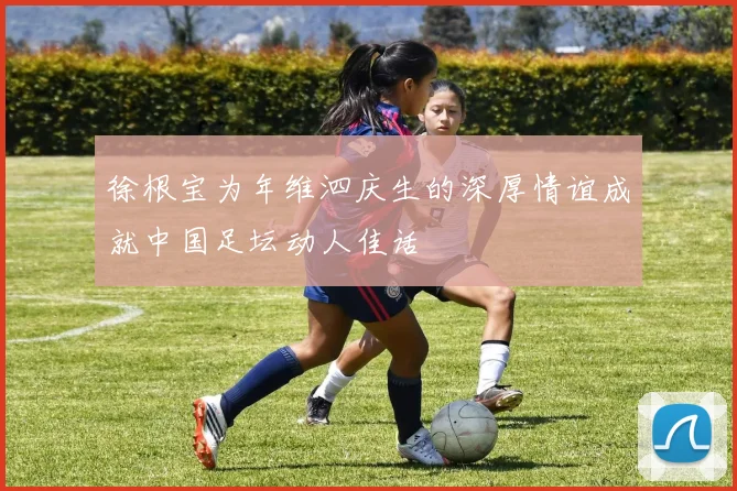 徐根宝为年维泗庆生的深厚情谊成就中国足坛动人佳话