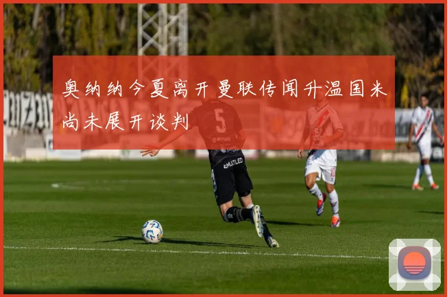 奥纳纳今夏离开曼联传闻升温国米尚未展开谈判