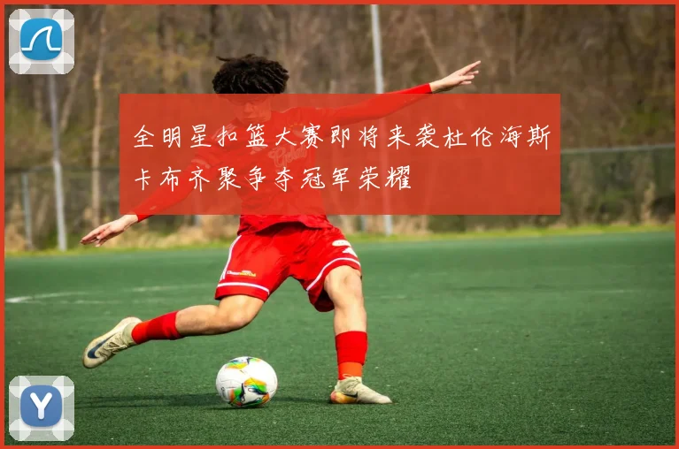 全明星扣篮大赛即将来袭杜伦海斯卡布齐聚争夺冠军荣耀