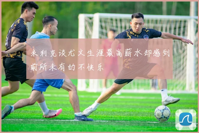 米利克谈尤文生涯最高薪水却感到前所未有的不快乐