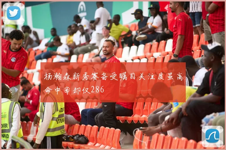 杨瀚森新秀赛备受瞩目关注度虽高命中率却仅286