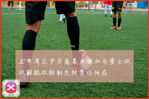 五年湾区岁月落幕库明加与勇士双双解脱双轨制失败责任何在