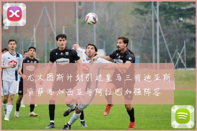 尤文图斯计划引进皇马三将迪亚斯贡萨洛加西亚与阿拉巴加强阵容
