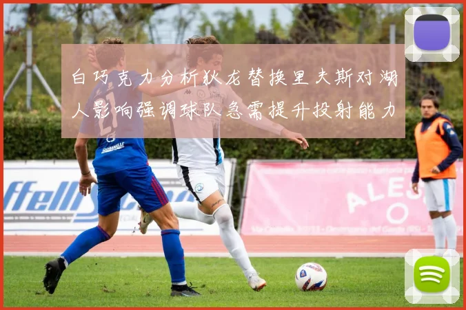 白巧克力分析狄龙替换里夫斯对湖人影响强调球队急需提升投射能力