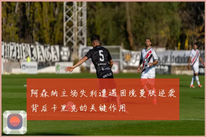 阿森纳主场失利遭遇困境曼联逆袭背后卡里克的关键作用