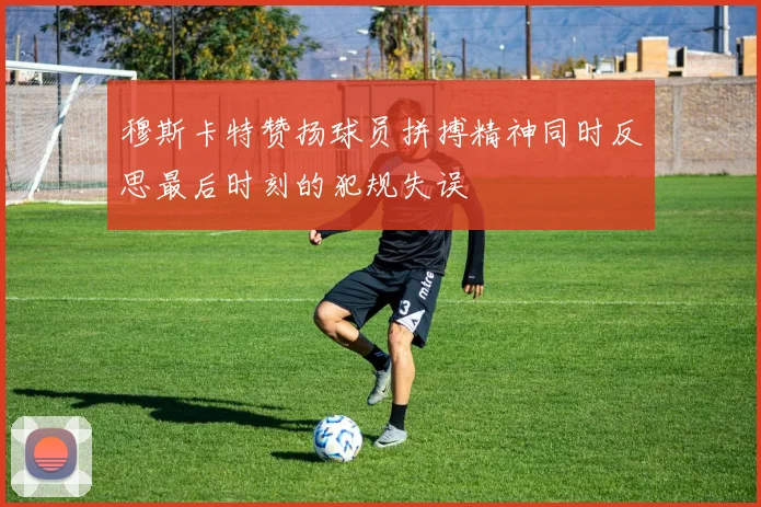 穆斯卡特赞扬球员拼搏精神同时反思最后时刻的犯规失误