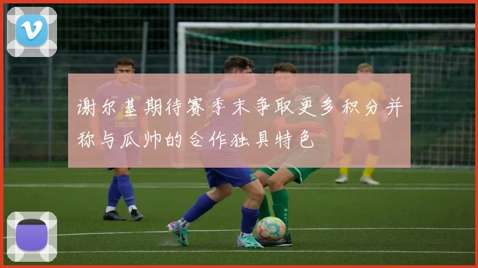 谢尔基期待赛季末争取更多积分并称与瓜帅的合作独具特色