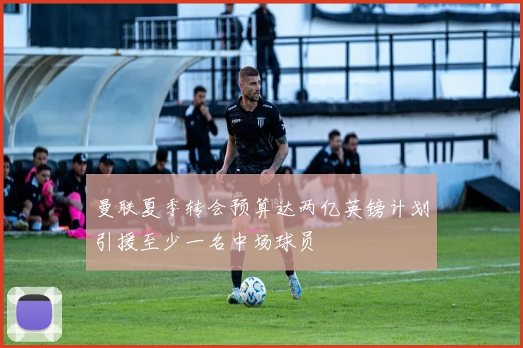 曼联夏季转会预算达两亿英镑计划引援至少一名中场球员